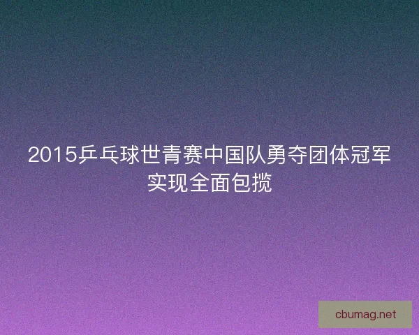 2015乒乓球世青赛中国队勇夺团体冠军实现全面包揽