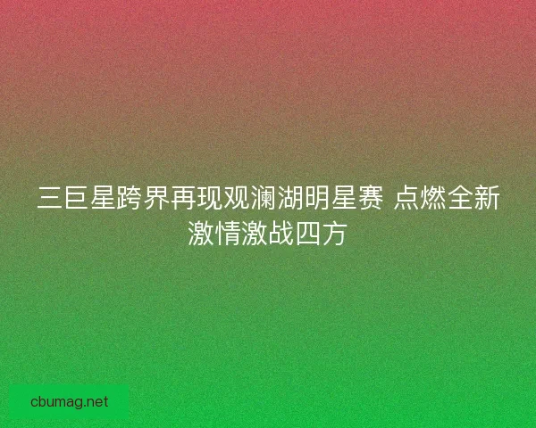 三巨星跨界再现观澜湖明星赛 点燃全新激情激战四方