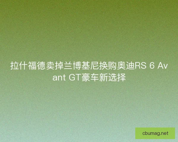 拉什福德卖掉兰博基尼换购奥迪RS 6 Avant GT豪车新选择