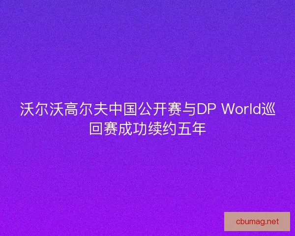 沃尔沃高尔夫中国公开赛与DP World巡回赛成功续约五年