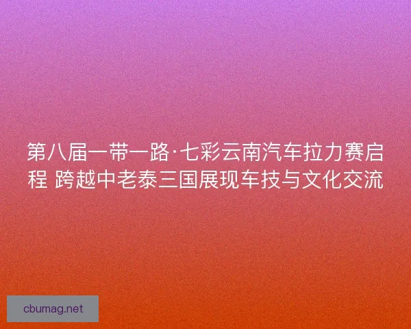 第八届一带一路·七彩云南汽车拉力赛启程 跨越中老泰三国展现车技与文化交流